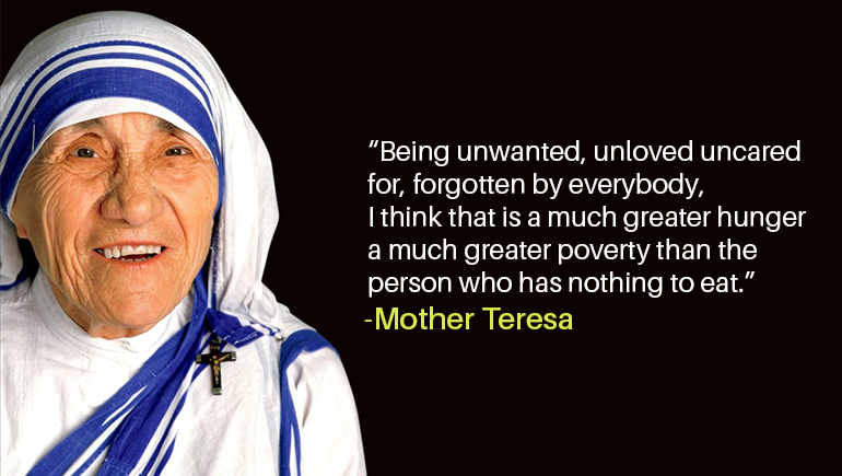 “Being unwanted, unloved uncared for, forgotten by everybody, i think that is a much greater hunger a much greater poverty than the person who has nothing to eat.”